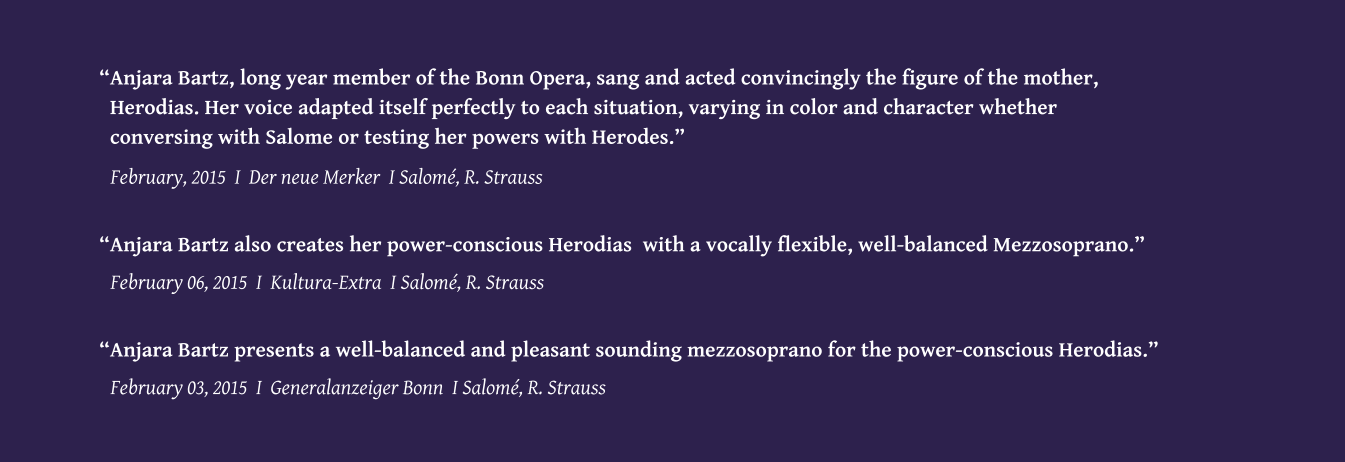 February 03, 2015  I  Generalanzeiger Bonn  I Salom, R. Strauss Anjara Bartz presents a well-balanced and pleasant sounding mezzosoprano for the power-conscious Herodias. February 06, 2015  I  Kultura-Extra  I Salom, R. Strauss Anjara Bartz also creates her power-conscious Herodias  with a vocally flexible, well-balanced Mezzosoprano. February, 2015  I  Der neue Merker  I Salom, R. Strauss Anjara Bartz, long year member of the Bonn Opera, sang and acted convincingly the figure of the mother,    Herodias. Her voice adapted itself perfectly to each situation, varying in color and character whether    conversing with Salome or testing her powers with Herodes.