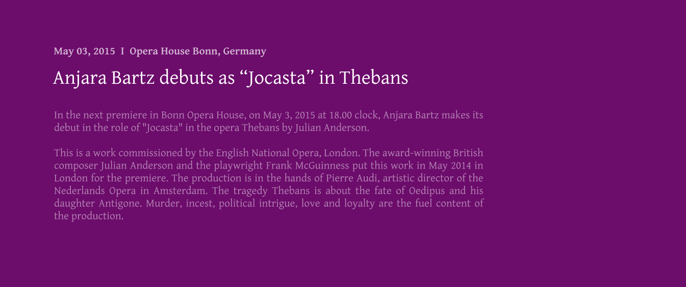 In the next premiere in Bonn Opera House, on May 3, 2015 at 18.00 clock, Anjara Bartz makes its debut in the role of "Jocasta" in the opera Thebans by Julian Anderson.  This is a work commissioned by the English National Opera, London. The award-winning British composer Julian Anderson and the playwright Frank McGuinness put this work in May 2014 in London for the premiere. The production is in the hands of Pierre Audi, artistic director of the Nederlands Opera in Amsterdam. The tragedy Thebans is about the fate of Oedipus and his daughter Antigone. Murder, incest, political intrigue, love and loyalty are the fuel content of the production.   Anjara Bartz debuts as Jocasta in Thebans May 03, 2015  I  Opera House Bonn, Germany