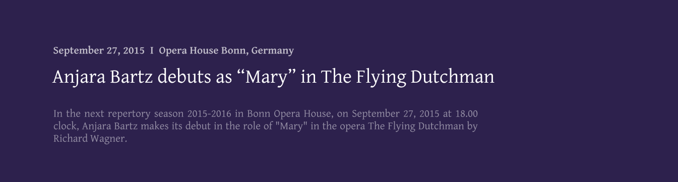 In the next repertory season 2015-2016 in Bonn Opera House, on September 27, 2015 at 18.00 clock, Anjara Bartz makes its debut in the role of "Mary" in the opera The Flying Dutchman by Richard Wagner. Anjara Bartz debuts as Mary in The Flying Dutchman September 27, 2015  I  Opera House Bonn, Germany