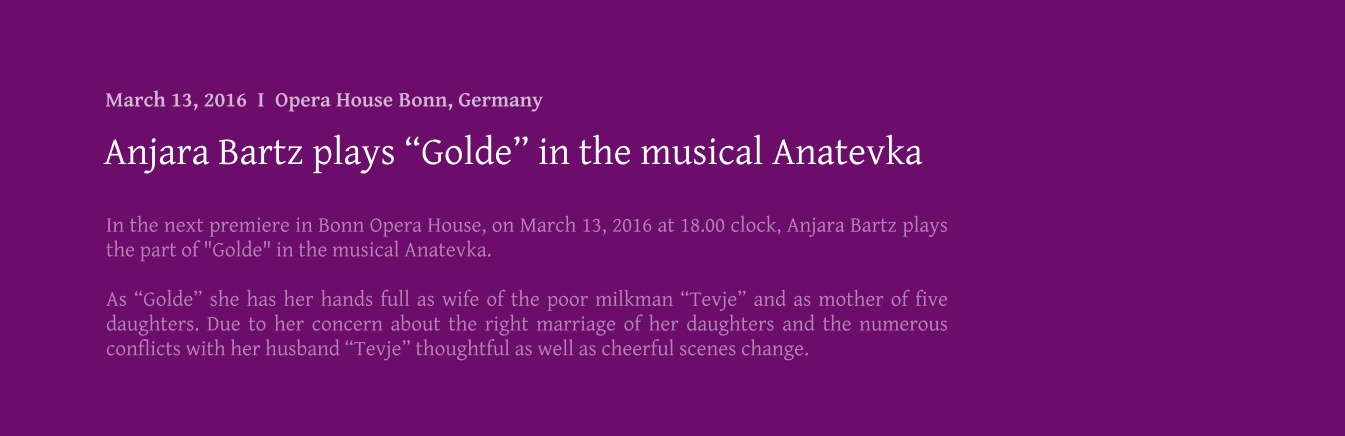 In the next premiere in Bonn Opera House, on March 13, 2016 at 18.00 clock, Anjara Bartz plays the part of "Golde" in the musical Anatevka.  As Golde she has her hands full as wife of the poor milkman Tevje and as mother of five daughters. Due to her concern about the right marriage of her daughters and the numerous conflicts with her husband Tevje thoughtful as well as cheerful scenes change. Anjara Bartz plays Golde in the musical Anatevka March 13, 2016  I  Opera House Bonn, Germany